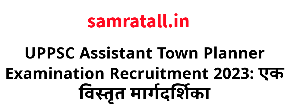 UPPSC Assistant Town Planner Examination Recruitment 2023: एक विस्तृत मार्गदर्शिका
